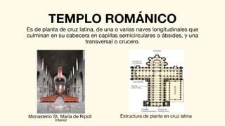 TEMPLO ROMÁNICO
Es de planta de cruz latina, de una o varias naves longitudinales que
culminan en su cabecera en capillas semicirculares o ábsides, y una
transversal o crucero.
Monasterio St. María de Ripoll
Interior
Estructura de planta en cruz latina
 