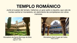 TEMPLO ROMÁNICO
Junto al cuerpo del templo, hallamos un gran patio o claustro, que vale de
núcleo central al monasterio, sin detrimento de completarse con otros
menores.
Monasterio de Santo Domingo de Silos
Patio central
Monasterio Sant Cugat del Valles
Patio central
Monasterio de Santo Domingo de Silos
Patio central
Siglo VII - XVIII
 
