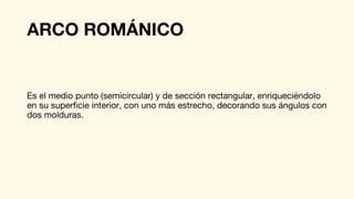 ARCO ROMÁNICO
Es el medio punto (semicircular) y de sección rectangular, enriqueciéndolo
en su superficie interior, con uno más estrecho, decorando sus ángulos con
dos molduras.
 
