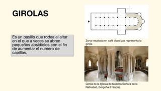 GIROLAS
Es un pasillo que rodea el altar
en el que a veces se abren
pequeños absidiolos con el fin
de aumentar el numero de
capillas.
Zona resaltada en café claro que representa la
girola
Girola de la Iglesia de Nuestra Señora de la
Natividad, Borgoña (Francia).
 