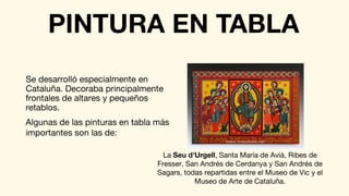 Se desarrolló especialmente en
Cataluña. Decoraba principalmente
frontales de altares y pequeños
retablos.
PINTURA EN TABLA
Algunas de las pinturas en tabla más
importantes son las de:
La Seu d'Urgell, Santa María de Avià, Ribes de
Fresser, San Andrés de Cerdanya y San Andrés de
Sagars, todas repartidas entre el Museo de Vic y el
Museo de Arte de Cataluña.
 