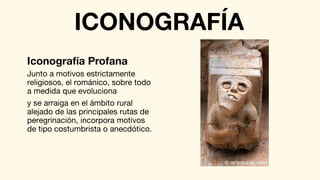Junto a motivos estrictamente
religiosos, el románico, sobre todo
a medida que evoluciona
y se arraiga en el ámbito rural
alejado de las principales rutas de
peregrinación, incorpora motivos
de tipo costumbrista o anecdótico.
Iconografía Profana
ICONOGRAFÍA
 