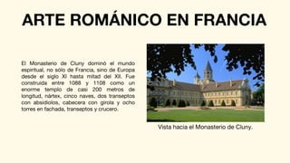 ARTE ROMÁNICO EN FRANCIA
El Monasterio de Cluny dominó el mundo
espiritual, no sólo de Francia, sino de Europa
desde el siglo XI hasta mitad del XII. Fue
construida entre 1088 y 1108 como un
enorme templo de casi 200 metros de
longitud, nártex, cinco naves, dos transeptos
con absidiolos, cabecera con girola y ocho
torres en fachada, transeptos y crucero.
Vista hacia el Monasterio de Cluny.
 
