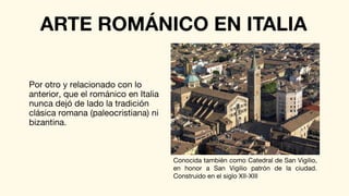 Por otro y relacionado con lo
anterior, que el románico en Italia
nunca dejó de lado la tradición
clásica romana (paleocristiana) ni
bizantina.
ARTE ROMÁNICO EN ITALIA
Conocida también como Catedral de San Vigilio,
en honor a San Vigilio patrón de la ciudad.
Construido en el siglo XII-XIII
 