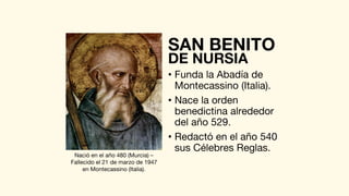 • Funda la Abadía de
Montecassino (Italia).
• Nace la orden
benedictina alrededor
del año 529.
• Redactó en el año 540
sus Célebres Reglas.
SAN BENITO
DE NURSIA
Nació en el año 480 (Murcia) –
Fallecido el 21 de marzo de 1947
en Montecassino (Italia).
 