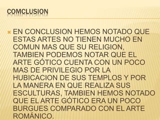 COMCLUSION
 EN CONCLUSION HEMOS NOTADO QUE
ESTAS ARTES NO TIENEN MUCHO EN
COMUN MAS QUE SU RELIGION,
TAMBIEN PODEMOS NOTAR QUE EL
ARTE GÓTICO CUENTA CON UN POCO
MAS DE PRIVILEGIO POR LA
HUBICACION DE SUS TEMPLOS Y POR
LA MANERA EN QUE REALIZA SUS
ESCULTURAS, TAMBIEN HEMOS NOTADO
QUE EL ARTE GÓTICO ERA UN POCO
BURGUES COMPARADO CON EL ARTE
ROMÁNICO.
 