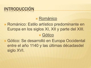 INTRODUCCIÓN
 Románico
 Románico: Estilo artístico predominante en
Europa en los siglos XI, XII y parte del XIII.
 Gótico
 Gótico: Se desarrolló en Europa Occidental
entre el año 1140 y las últimas décadasdel
siglo XVI.
 