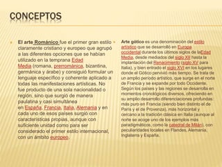 CONCEPTOS
 El arte Románico fue el primer gran estilo
claramente cristiano y europeo que agrupó
a las diferentes opciones que se habían
utilizado en la temprana Edad
Media (romana, prerrománica, bizantina,
germánica y árabe) y consiguió formular un
lenguaje específico y coherente aplicado a
todas las manifestaciones artísticas. No
fue producto de una sola nacionalidad o
región, sino que surgió de manera
paulatina y casi simultánea
en España, Francia, Italia, Alemania y en
cada uno de esos países surgió con
características propias, aunque con
suficiente unidad como para ser
considerado el primer estilo internacional,
con un ámbito europeo.
 Arte gótico es una denominación del estilo
artístico que se desarrolló en Europa
occidental durante los últimos siglos de laEdad
Media, desde mediados del siglo XII hasta la
implantación del Renacimiento (siglo XV para
Italia), y bien entrado el siglo XVI en los lugares
donde el Gótico pervivió más tiempo. Se trata de
un amplio período artístico, que surge en el norte
de Francia y se expande por todo Occidente.
Según los países y las regiones se desarrolla en
momentos cronológicos diversos, ofreciendo en
su amplio desarrollo diferenciaciones profundas:
más puro en Francia (siendo bien distinto el de
París y el de Provenza), más horizontal y
cercano a la tradición clásica en Italia (aunque al
norte se acoge uno de los ejemplos más
paradigmáticos, como la catedral de Milán), con
peculiaridades locales en Flandes, Alemania,
Inglaterra y España.
 