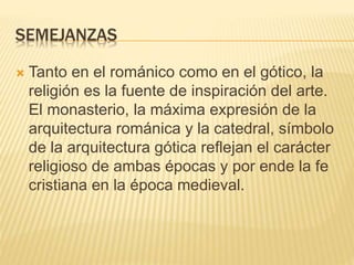 SEMEJANZAS
 Tanto en el románico como en el gótico, la
religión es la fuente de inspiración del arte.
El monasterio, la máxima expresión de la
arquitectura románica y la catedral, símbolo
de la arquitectura gótica reflejan el carácter
religioso de ambas épocas y por ende la fe
cristiana en la época medieval.
 