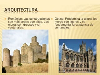 ARQUITECTURA
 Románico: Las construcciones
son más largas que altas. Los
muros son gruesos y sin
ventanales.
 Gótico: Predomina la altura, los
muros son ligeros y es
fundamental la existencia de
ventanales.
 