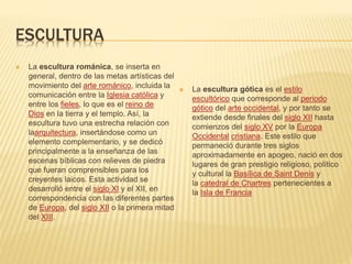ESCULTURA
 La escultura románica, se inserta en
general, dentro de las metas artísticas del
movimiento del arte románico, incluida la
comunicación entre la Iglesia católica y
entre los fieles, lo que es el reino de
Dios en la tierra y el templo. Así, la
escultura tuvo una estrecha relación con
laarquitectura, insertándose como un
elemento complementario, y se dedicó
principalmente a la enseñanza de las
escenas bíblicas con relieves de piedra
que fueran comprensibles para los
creyentes laicos. Esta actividad se
desarrolló entre el siglo XI y el XII, en
correspondencia con las diferentes partes
de Europa, del siglo XII o la primera mitad
del XIII.
 La escultura gótica es el estilo
escultórico que corresponde al periodo
gótico del arte occidental, y por tanto se
extiende desde finales del siglo XII hasta
comienzos del siglo XV por la Europa
Occidental cristiana. Este estilo que
permaneció durante tres siglos
aproximadamente en apogeo, nació en dos
lugares de gran prestigio religioso, político
y cultural la Basílica de Saint Denis y
la catedral de Chartres pertenecientes a
la Isla de Francia
 
