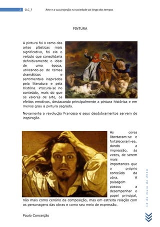 Paulo Conceição
2 CLC_7 Arte e a sua projeção na sociedade ao longo dos tempos
14demaiode2014
PINTURA
A pintura foi o ramo das
artes plásticas mais
significativo, foi ela o
veículo que consolidaria
definitivamente o ideal
de uma época,
utilizando-se de temas
dramáticos e
sentimentais inspirados
pela literatura e pela
História. Procura-se no
conteúdo, mais do que
os valores de arte, os
efeitos emotivos, destacando principalmente a pintura histórica e em
menos grau a pintura sagrada.
Novamente a revolução Francesa e seus desdobramentos servem de
inspiração.
As cores
libertaram-se e
fortaleceram-se,
dando a
impressão, às
vezes, de serem
mais
importantes que
o próprio
conteúdo da
obra. A
paisagem
passou a
desempenhar o
papel principal,
não mais como cenário da composição, mas em estreita relação com
os personagens das obras e como seu meio de expressão.
 