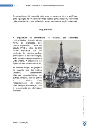 Paulo Conceição
3 CLC_7 Arte e a sua projeção na sociedade ao longo dos tempos
14demaiode2014
O romantismo foi marcado pelo amor a natureza livre e autêntica,
pela aquisição de uma sensibilidade poética pela paisagem, valorizada
pela profusão de cores, refletindo assim o estado de espírito do autor.
ARQUITETURA
A arquitetura do romantismo foi marcada por elementos
contraditórios, fazendo dessa
forma de expressão algo
menos expressivo. O final do
século XVIII e início do XIX
foram marcados por um
conjunto de transformações,
envolvendo a industrialização,
valorizando e reorganizando a
vida urbana. A arquitetura da
época reflete essas mudanças.
Ao mesmo tempo, as igrejas e
os castelos fora dos limites
urbanos, conservaram
algumas características de
outros períodos, como o gótico
e o clássico. Esse
reaparecimento de estilos
mais antigos teve relação com
a recuperação da identidade
nacional.
 