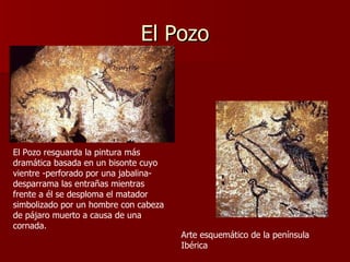 El Pozo Arte esquemático de la península Ibérica El Pozo resguarda la pintura más dramática basada en un bisonte cuyo vientre -perforado por una jabalina- desparrama las entrañas mientras frente a él se desploma el matador simbolizado por un hombre con cabeza de pájaro muerto a causa de una cornada. 