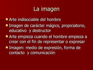 La imagen Arte indisociable del hombre Imagen de carácter mágico, propiciatorio, educativo  y destructor Arte empieza cuando el hombre empieza a crear con el fin de representar o expresar Imagen: medio de expresión, forma de contacto  y comunicación 