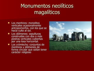 Monumentos neolíticos magalíticos Los menhires: monolitos verticales ocasionalmente antropomorfos, con los que se hacía culto al sol.  Los dólmenes: sepulturas construidas con dos o más piedras verticales cubiertas por una losa horizontal.  Los crómlechs: conjuntos de menhires y dólmenes de forma circular que solían tener carácter religioso  