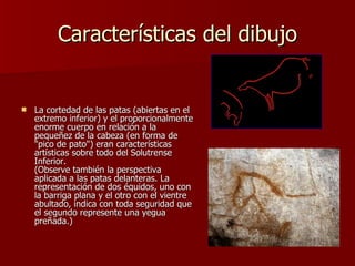Características del dibujo La cortedad de las patas (abiertas en el extremo inferior) y el proporcionalmente enorme cuerpo en relación a la pequeñez de la cabeza (en forma de "pico de pato") eran características artísticas sobre todo del Solutrense Inferior. (Observe también la perspectiva aplicada a las patas delanteras. La representación de dos équidos, uno con la barriga plana y el otro con el vientre abultado, indica con toda seguridad que el segundo represente una yegua preñada.)  