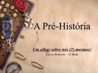 A Pré-História Um olhar sobre nós (?) mesmos! Edson Roberto – O Bode 