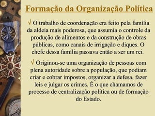 Formação da Organização Política    O trabalho de coordenação era feito pela família da aldeia mais poderosa, que assumia o controle da produção de alimentos e da construção de obras públicas, como canais de irrigação e diques. O chefe dessa família passava então a ser um rei.     Originou-se uma organização de pessoas com plena autoridade sobre a população, que podiam criar e cobrar impostos, organizar a defesa, fazer leis e julgar os crimes. É o que chamamos de processo de centralização política ou de formação do Estado. 
