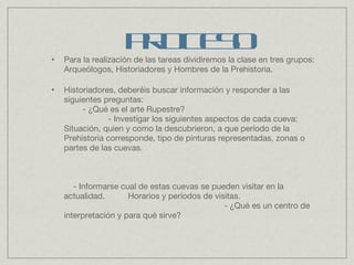Para la realización de las tareas dividiremos la clase en tres grupos: Arqueólogos, Historiadores y Hombres de la Prehistoria. Historiadores, deberéis buscar información y responder a las siguientes preguntas:  - ¿Qué es el arte Rupestre?  - Investigar los siguientes aspectos de cada cueva: Situación, quien y como la descubrieron, a que período de la Prehistoria corresponde, tipo de pinturas representadas, zonas o partes de las cuevas.  - Informarse cual de estas cuevas se pueden visitar en la actualidad.  Horarios y períodos de visitas.  - ¿Qué es un centro de interpretación y para qué sirve? PROCESO 