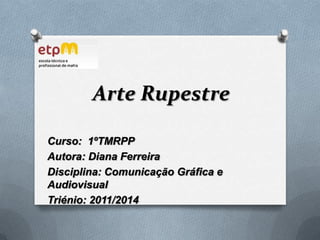 Arte Rupestre Curso:  1ºTMRPP Autora: Diana Ferreira Disciplina: Comunicação Gráfica e Audiovisual Triénio: 2011/2014 