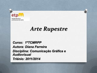 Arte Rupestre Curso:  1ºTCMRPP Autora: Diana Ferreira Disciplina: Comunicação Gráfica e Audiovisual Triénio: 2011/2014 