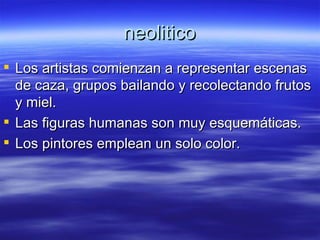 neolitico Los artistas comienzan a representar escenas de caza, grupos bailando y recolectando frutos y miel. Las figuras humanas son muy esquemáticas. Los pintores emplean un solo color. 