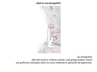 ¿Qué es una pictografía?




                                                                  Las pictografías
                (del latín pictum: relativo a pintar, y del griego grapho: trazar)
son grafismos realizados sobre las rocas mediante la aplicación de pigmentos.
 
