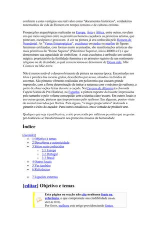 conferem a estes vestígios seu real valor como "documentos históricos", verdadeiros
testemunhos da vida do Homem em tempos remotos e de culturas extintas.

Prospecções arqueológicas realizadas na Europa, Ásia e África, entre outras, revelam
em que meio surgiram entre os primitivos homens caçadores os primeiros artistas, que
pintavam, esculpiam e gravavam. A cor na pintura já era conhecida pelo Homem de
Neandertal. As "Venus Esteatopígicas", esculturas em pedra ou marfim de figuras
femininas estilizadas, com formas muito acentuadas, são manifestações artísticas das
mais primitivas do "Homo Sapiens" (Paleolítico Superior, início 40000 a.C) e que
demonstram sua capacidade de simbolizar. A estas esculturas é atribuído um sentido
mágico, propiciatório da fertilidade feminina e ao primeiro registro de um sentimento
religioso ou de divindade, o qual convencionou-se denominar de Deusa mãe, Mãe
Cósmica ou Mãe-terra.

Não é menos notável o desenvolvimento da pintura na mesma época. Encontradas nos
tetos e paredes das escuras grutas, descobertas por acaso, situadas em fundos de
cavernas. São pinturas vibrantes realizadas em policromia que causam grande
impressão, com a firme determinação de imitar a natureza com o máximo de realismo, a
partir de observações feitas durante a caçada. Na Caverna de Altamira (a chamada
Capela Sistina da Pré-História), na Espanha, a pintura rupestre do bisonte impressiona
pelo tamanho e pelo volume conseguido com a técnica claro-escuro. Em outros locais e
em outras grutas, pinturas que impressionam pelo realismo. Em algumas, pontos vitais
do animal marcados por flechas. Para alguns, "a magia propiciatória" destinada a
garantir o êxito do caçador. Para outros estudiosos, era a vontade de produzir arte.

Qualquer que seja a justificativa, a arte preservada por milênios permitiu que as grutas
pré-históricas se transformassem nos primeiros museus da humanidade.

Índice
[esconder]
    • 1 Objetivo e temas
    • 2 Descoberta e autenticidade
    • 3 Sítios mais conhecidos
           o 3.1 Europa
           o 3.2 Portugal
           o 3.3 Brasil
    • 4 Outros locais
    • 5 Ver também
    • 6 Referências

   •   7 Ligações externas

[editar] Objetivo e temas
                 Esta página ou secção não cita nenhuma fonte ou
                 referência, o que compromete sua credibilidade (desde
                 abril de 2010).
                 Por favor, melhore este artigo providenciando fontes
 