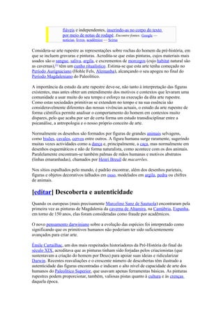 fiáveis e independentes, inserindo-as no corpo do texto
                 por meio de notas de rodapé. Encontre fontes: Google —
                 notícias, livros, acadêmico — Scirus

Considera-se arte rupestre as representações sobre rochas do homem da pré-história, em
que se incluem gravuras e pinturas. Acredita-se que estas pinturas, cujos materiais mais
usados são o sangue, saliva, argila, e excrementos de morcegos (cujo habitat natural sâo
as cavernas),[1] têm um cunho ritualístico. Estima-se que esta arte tenha começado no
Período Aurignaciano (Hohle Fels, Alemanha), alcançando o seu apogeu no final do
Período Magdaleniano do Paleolítico.

A importância da estudo da arte rupestre deve-se, não tanto à interpretação das figuras
existentes, mas antes obter um entendimento dos motivos e contextos que levaram uma
comunidade a usar muito do seu tempo e esforço na execução da dita arte rupestre.
Como estas sociedades primitivas se extendem no tempo e na sua essência são
consideravelmente diferentes das nossas vivências actuais, o estudo da arte rupestre de
forma ciêntifica permite analisar o comportamento do homem em contextos muito
díspares, pelo que acaba por ser de certa forma um estudo transdisciplinar entre a
psicanálise, a antropologia e o nosso próprio conceito de arte.

Normalmente os desenhos são formados por figuras de grandes animais selvagens,
como bisões, cavalos, cervos entre outros. A figura humana surge raramente, sugerindo
muitas vezes actividades como a dança e, principalmente, a caça, mas normalmente em
desenhos esquemáticos e não de forma naturalista, como acontece com os dos animais.
Paralelamente encontram-se também palmas de mãos humanas e motivos abstratos
(linhas emaranhadas), chamados por Henri Breuil de macarrões.

Nos sítios espalhados pelo mundo, é padrão encontrar, além dos desenhos parietais,
figuras e objetos decorativos talhados em osso, modelados em argila, pedra ou chifres
de animais.

[editar] Descoberta e autenticidade
Quando os europeus (mais precisamente Marcelino Sanz de Sautuola) encontraram pela
primeira vez as pinturas de Magdalenia da caverna de Altamira, na Cantábria, Espanha,
em torno de 150 anos, elas foram consideradas como fraude por acadêmicos.

O novo pensamento darwiniano sobre a evolução das espécies foi interpretado como
significando que os primitivos humanos não poderiam ter sido suficientemente
avançados para criar arte.

Émile Cartailhac, um dos mais respeitados historiadores da Pré-História do final do
século XIX, acreditava que as pinturas tinham sido forjadas pelos criacionistas (que
sustentavam a criação do homem por Deus) para apoiar suas ideias e ridicularizar
Darwin. Recentes reavaliações e o crescente número de descobertas têm ilustrado a
autenticidade das figuras encontradas e indicam o alto nível de capacidade de arte dos
humanos do Paleolítico Superior, que usavam apenas ferramentas básicas. As pinturas
rupestres podem proporcionar, também, valiosas pistas quanto à cultura e às crenças
daquela época.
 