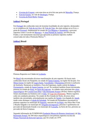 •   Caverna de Cosquer, com uma área ao nível do mar perto de Marselha, França.
   •   Font de Gaume, no vale de Dordogne, França.
   •   Caverna de Pech Merle, França.

[editar] Portugal

Em Portugal são conhecidas mais de trezentas localidades de arte rupestre, destacando-
se os complexos do Vale do rio Côa e do Vale do Tejo, dos mais antigos ao ar livre, a
gruta do Escoural, fundamental no estudo do Cro-Magnon e Neandertal, e gravuras
rupestres como o cavalo de Mazouco. A Anta Pintada de Antelas, em Oliveira de
Frades, é um monumento nacional que apresenta as pinturas rupestres melhor
conservadas de toda a Península Ibérica [2].

[editar] Brasil




Pinturas Rupestres no Cidade de Ivolândia.

No Brasil são encontrados diversas manifestações de arte rupestre. Os locais mais
conhecidos ficam em Naspolini, no estado de Santa Catarina, na região Sul do país. Em
Minas Gerais na região de Lagoa Santa, Varzelândia e Diamantina próximo à cachoeira
da Sentinela. Destacam-se também a Toca da Esperança, região central da Bahia e
Florianópolis, estado de Santa Catarina, no sul. No nordeste também foram encontradas
pinturas no estado do Piauí, na Serra da Capivara. As cidades mais próximas dos sítios
arqueológicos são Coronel José Dias e São Raimundo Nonato (30 km). Outros registros
foram encontrados na fronteira com o Chile, no Lago dos Diamantes. Muitos registros
estão em condições precárias. No estado do Rio Grande do Norte, diversos sítios
também são encontrados, principalmente nas regiões do Seridó e na chapada do Apodi,
tendo como destaque o Lajedo de Soledade. No estado de Pernambuco encontram-se
pinturas rupestres no município de Itapetim, nascente do rio Pajeú, nos Sítios Boa Vista
e Riacho Salgado e no município de Afogados da Ingazeira, próximo 5 quilômetros do
povoado de Queimada Grande e no município de Carnaíba, na Serra do Giz, próximo ao
povoado da Serra Carapuça.

Segundo informação da FUMDHAM (Fundação Museu do Homem Americano), de São
Raimundo Nonato, há 260 sítios arqueológicos com pinturas rupestres na área do
Parque Nacional da Serra da Capivara, que foi criado em 1979.
 