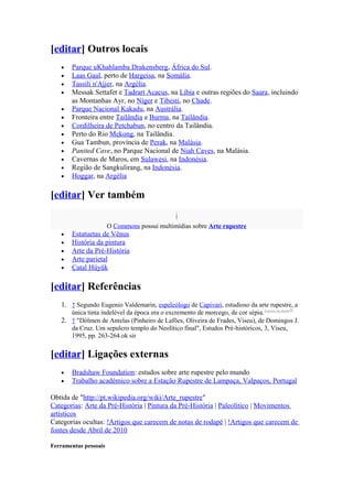 [editar] Outros locais
   •   Parque uKhahlamba Drakensberg, África do Sul.
   •   Laas Gaal, perto de Hargeisa, na Somália.
   •   Tassili n'Ajjer, na Argélia.
   •   Messak Settafet e Tadrart Acacus, na Líbia e outras regiões do Saara, incluindo
       as Montanhas Ayr, no Níger e Tibesti, no Chade.
   •   Parque Nacional Kakadu, na Austrália.
   •   Fronteira entre Tailândia e Burma, na Tailândia.
   •   Cordilheira de Petchabun, no centro da Tailândia.
   •   Perto do Rio Mekong, na Tailândia.
   •   Gua Tambun, província de Perak, na Malásia.
   •   Panited Cave, no Parque Nacional de Niah Caves, na Malásia.
   •   Cavernas de Maros, em Sulawesi, na Indonésia.
   •   Região de Sangkulirang, na Indonésia.
   •   Hoggar, na Argélia

[editar] Ver também

                       O Commons possui multimídias sobre Arte rupestre
   •   Estatuetas de Vênus
   •   História da pintura
   •   Arte da Pré-História
   •   Arte parietal
   •   Çatal Hüyük

[editar] Referências
   1. ↑ Segundo Eugenio Valdemarin, espeleólogo de Capivari, estudioso da arte rupestre, a
      única tinta indelével da época era o excremento de morcego, de cor sépia. [carece de fontes?]
   2. ↑ "Dólmen de Antelas (Pinheiro de Lafões, Oliveira de Frades, Viseu), de Domingos J.
      da Cruz. Um sepulcro templo do Neolítico final", Estudos Pré-históricos, 3, Viseu,
      1995, pp. 263-264.ok sir


[editar] Ligações externas
   •   Bradshaw Foundation: estudos sobre arte rupestre pelo mundo
   •   Trabalho académico sobre a Estação Rupestre de Lampaça, Valpaços, Portugal

Obtida de "http://pt.wikipedia.org/wiki/Arte_rupestre"
Categorias: Arte da Pré-História | Pintura da Pré-História | Paleolítico | Movimentos
artísticos
Categorias ocultas: !Artigos que carecem de notas de rodapé | !Artigos que carecem de
fontes desde Abril de 2010

Ferramentas pessoais
 