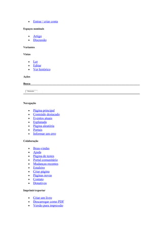 •     Entrar / criar conta

Espaços nominais

    •     Artigo
    •     Discussão

Variantes

Vistas

    •     Ler
    •     Editar
    •     Ver histórico

Ações

Busca

   Pesquisa




Navegação

    •     Página principal
    •     Conteúdo destacado
    •     Eventos atuais
    •     Esplanada
    •     Página aleatória
    •     Portais
    •     Informar um erro

Colaboração

    •     Boas-vindas
    •     Ajuda
    •     Página de testes
    •     Portal comunitário
    •     Mudanças recentes
    •     Estaleiro
    •     Criar página
    •     Páginas novas
    •     Contato
    •     Donativos

Imprimir/exportar

    •     Criar um livro
    •     Descarregar como PDF
    •     Versão para impressão
 