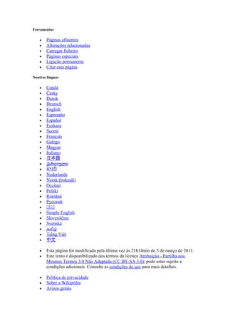 Ferramentas

    •   Páginas afluentes
    •   Alterações relacionadas
    •   Carregar ficheiro
    •   Páginas especiais
    •   Ligação permanente
    •   Citar esta página

Noutras línguas

    •   Català
    •   Česky
    •   Dansk
    •   Deutsch
    •   English
    •   Esperanto
    •   Español
    •   Euskara
    •   Suomi
    •   Français
    •   Galego
    •   Magyar
    •   Italiano
    •   日本語
    •   ქართული
    •   मराठी
    •   Nederlands
    •   Norsk (bokmål)
    •   Occitan
    •   Polski
    •   Română
    •   Русский
    •   සසසසස
    •   Simple English
    •   Slovenščina
    •   Svenska
    •   தமிழ்
    •   Tiếng Việt
    •   中文

    •   Esta página foi modificada pela última vez às 21h14min de 3 de março de 2011.
    •   Este texto é disponibilizado nos termos da licença Atribuição - Partilha nos
        Mesmos Termos 3.0 Não Adaptada (CC BY-SA 3.0); pode estar sujeito a
        condições adicionais. Consulte as condições de uso para mais detalhes.

    •   Política de privacidade
    •   Sobre a Wikipédia
    •   Avisos gerais
 