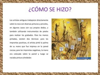 ¿CÓMO SE HIZO?
Los artistas antiguos trabajaron directamente
sobre la roca con diversas pinturas y pinceles,
en algunos casos con sus propios dedos, y
también utilizando instrumentos de piedra
para realizar los grabados. Para las manos
pintadas, existen dos técnicas: para las
improntas positivas, el artista pintó la palma
de su mano que fue impresa en la pared
rocosa; para las improntas negativas, la mano
era colocada sobre la pared y luego se
rociaba pintura alrededor.
 
