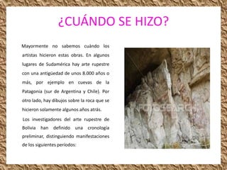 ¿CUÁNDO SE HIZO?
Mayormente no sabemos cuándo los
artistas hicieron estas obras. En algunos
lugares de Sudamérica hay arte rupestre
con una antigüedad de unos 8.000 años o
más, por ejemplo en cuevas de la
Patagonia (sur de Argentina y Chile). Por
otro lado, hay dibujos sobre la roca que se
hicieron solamente algunos años atrás.
Los investigadores del arte rupestre de
Bolivia han definido una cronología
preliminar, distinguiendo manifestaciones
de los siguientes períodos:
 