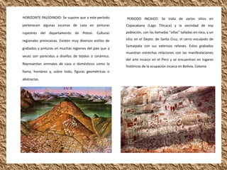 HORIZONTE PALEOINDIO: Se supone que a este período        PERIODO INCAICO: Se trata de varios sitios en
pertenecen algunas escenas de caza en pinturas            Copacabana (Lago Titicaca) y la vecindad de esa
rupestres del departamento de Potosí. Culturas            población, con las llamadas "sillas" talladas en roca, y un

regionales preincaicas. Existen muy diversos estilos de   sitio en el Depto. de Santa Cruz, el cerro esculpido de
                                                          Samaipata con sus extensos relieves. Estos grabados
grabados y pinturas en muchas regiones del país que a
                                                          muestran estrechas relaciones con las manifestaciones
veces son parecidos a diseños de tejidos o cerámica.
                                                          del arte incaico en el Perú y se encuentran en lugares
Representan animales de caza o domésticos como la
                                                          históricos de la ocupación incaica en Bolivia. Colonia
llama, hombres y, sobre todo, figuras geométricas o

abstractas.
 