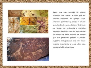 Existe una   gran cantidad de      dibujos
rupestres que fueron fechados por sus
motivos coloniales, por ejemplo cruces
cristianas (también hay cruces en el arte
precolombino), representaciones de jinetes,
de figuras con vestimenta o utensilios
europeos. República. Aún en nuestros días
los nativos de varias regiones de nuestro
país han producido grabados o pinturas
rupestres en lugares que para ellos tienen
especial importancia, a veces sobre rocas
donde ya había arte antiguo
 