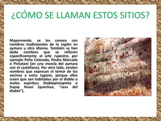 ¿CÓMO SE LLAMAN ESTOS SITIOS?

Mayormente, se los conoce con
nombres tradicionales de la región en
aymara u otro idioma. También se han
dado nombres que se refieren
específicamente al arte rupestre, por
ejemplo Peña Colorada, Piedra Marcada
o Pintatani (en una mezcla del aymara
con el castellano). Por otro lado, existen
nombres que expresan el temor de los
vecinos a estos lugares, porque ellos
creen que son habitados por el diablo o
malos espíritus: Diablopintapinta o
Supay Huasi (quechua, "casa del
diablo").
 