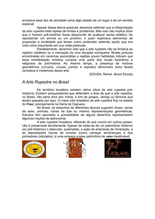 encarava esse tipo de atividade como algo dotado de um lugar e de um sentido
especial.
Apesar dessa leitura possível, devemos salientar que a interpretação
da arte rupestre está repleta de limites e problemas. Mas isso não implica dizer
que o homem pré-histórico fosse desprovido de qualquer senso estético. Ao
representar um animal ou um próximo, o autor explorava elementos de
proporção e tonalidade que teriam como pretensão salientar aquilo que era
visto como importante em sua visão particular.
Paralelamente, devemos citar que a arte rupestre não se limitava ao
registro cotidiano ou a marcação de uma situação corriqueira. Muitas pinturas
encontradas em cavernas escondidas e regiões pouco habitadas indicam que
essa manifestação artística cumpria uma parte dos rituais funerários e
religiosos da pré-história. Ao mesmo tempo, a presença de motivos
geométricos (círculos, cruzes, pontos e espirais) demonstra outra faceta
complexa e misteriosa dessa arte.
(SOUSA, Rainer. Brasil Escola)
A Arte Rupestre no Brasil
No território brasileiro existem vários sítios de arte rupestre pré-
histórica. Existem pesquisadores que defendem a tese de que a arte rupestre,
no Brasil, não seria obra dos índios, e sim de gregos, vikings ou fenícios que
teriam passado por aqui. O maior sítio brasileiro de arte rupestre fica no estado
do Piauí, precisamente na Serra da Capivara.
No Brasil, os desenhos de diferentes épocas sugerem rituais, cenas
de sexo, animais, cenas de luta ou mesmo representações geométricas.
Estudos têm apontado a possibilidade de alguns desenhos representarem
algumas noções de astronomia.
A arte rupestre brasileira, diferente do que ocorre em outros países,
não é preservada devidamente. Apesar de tratar-se de um patrimônio histórico
(ou pré-histórico) o descuido, queimadas, a ação de empresas de mineração, e
as depredações típicas de turistas (como carregar lembranças) e dos
pichadores (vândalos), é uma ameaça a esse patrimônio de valor inestimável.
 