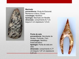 Machado
proveniência: Gruta do Escoural.
Montemor-o-Novo. Évora
cronologia: Neolítico
tipologia: Machado em fibrolite
dimensão: comprimento 8,7 cm
largura 4 cm espessura 1,8 cm
Ponta de seta
proveniência: Necrópole de
Alcalar. Portimão. Faro
cronologia: Neolítico
final/Calcolítico
tipologia: Ponta de seta em
sílex
dimensão: comprimento 4,77
cm largura 1,87 cm espessura
0,34 cm
 