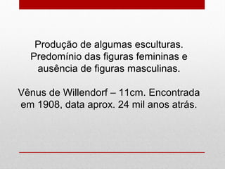 Produção de algumas esculturas.
Predomínio das figuras femininas e
ausência de figuras masculinas.
Vênus de Willendorf – 11cm. Encontrada
em 1908, data aprox. 24 mil anos atrás.
 