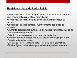 Neolítico – Idade da Pedra Polida
•Desenvolvimento de técnica para produzir armas e instrumentos
com pedras polidas por atrito, mais afiadas.
•Revolução Neolítica: início da agricultura e domesticação de
animais.
•Substituição da vida nômade. (Conhecimento dos ciclos da
natureza)
• Aumento populacional, surgimento de núcleos familiares, divisão do
trabalho nas comunidades.
•Criação de técnicas como a tecelagem e cerâmica.
•Construção das primeiras moradias, produção do fogo por atrito.
•Derreter e trabalhar metais.
•Substituição do naturalismo pelo estilo simples e geométrico.
•Sinais e figuras que mais sugerem do que reproduzem os seres.
 