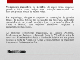 Megalitismo
Monumento megalítico, ou megálito, do grego mega, megalos,
grande, e lithos, pedra, designa uma construção monumental com
base em grandes blocos de pedras rudes.
Em arqueologia, designa o conjunto de construções de grandes
blocos de pedras, típicas das sociedades pré-históricas, edificadas
essencialmente no período neolítico (por vezes também idade do
Cobre e Bronze) com objetivos simbólicos, religiosos e
principalmente funerários.
As primeiras construções megalíticas, da Europa Ocidental,
localizam-se em Portugal, e datam de finais do VI milénio antes da
nossa era. Espalharam-se desde a Península Ibérica até aos países
nórdicos e norte de África. Na África Central, também se encontram
testemunhos destas construções.
 