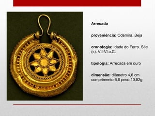 Arrecada
proveniência: Odemira. Beja
cronologia: Idade do Ferro. Séc
(s). VII-VI a.C.
tipologia: Arrecada em ouro
dimensão: diâmetro 4,6 cm
comprimento 6,0 peso 10,52g
 