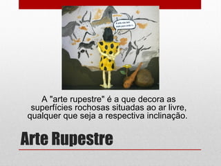 Arte Rupestre
A "arte rupestre" é a que decora as
superfícies rochosas situadas ao ar livre,
qualquer que seja a respectiva inclinação.
 