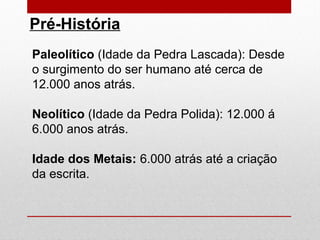 Pré-História
Paleolítico (Idade da Pedra Lascada): Desde
o surgimento do ser humano até cerca de
12.000 anos atrás.
Neolítico (Idade da Pedra Polida): 12.000 á
6.000 anos atrás.
Idade dos Metais: 6.000 atrás até a criação
da escrita.
 