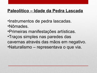 Paleolítico – Idade da Pedra Lascada
•Instrumentos de pedra lascadas.
•Nômades.
•Primeiras manifestações artísticas.
•Traços simples nas paredes das
cavernas através das mãos em negativo.
•Naturalismo – representava o que via.
 