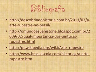 Bibliografia
• http://descobrindohistoria.com.br/2011/03/a-
arte-rupestre-no-brasil/
• http://omundoesuahistoria.blogspot.com.br/2
009/02/qual-importancia-das-pinturas-
rupestres.html
• http://pt.wikipedia.org/wiki/Arte_rupestre
• http://www.brasilescola.com/historiag/a-arte-
rupestre.htm
 