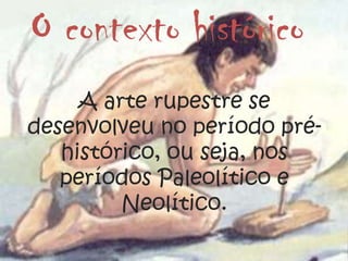 O contexto histórico
A arte rupestre se
desenvolveu no período pré-
histórico, ou seja, nos
períodos Paleolítico e
Neolítico.
 